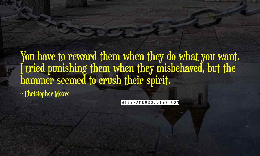 Christopher Moore Quotes: You have to reward them when they do what you want. I tried punishing them when they misbehaved, but the hammer seemed to crush their spirit.