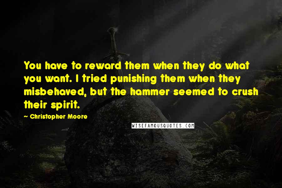 Christopher Moore Quotes: You have to reward them when they do what you want. I tried punishing them when they misbehaved, but the hammer seemed to crush their spirit.