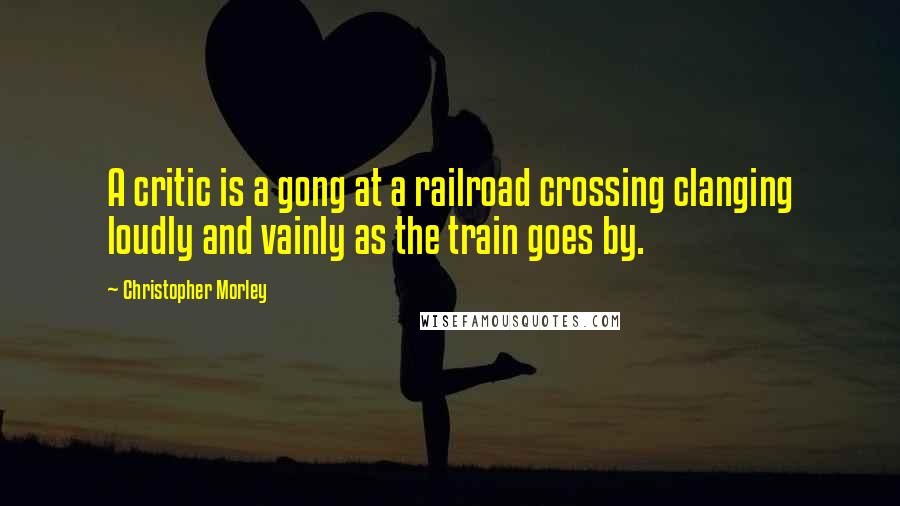 Christopher Morley Quotes: A critic is a gong at a railroad crossing clanging loudly and vainly as the train goes by.