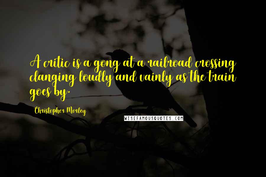 Christopher Morley Quotes: A critic is a gong at a railroad crossing clanging loudly and vainly as the train goes by.