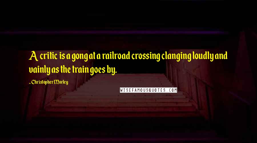 Christopher Morley Quotes: A critic is a gong at a railroad crossing clanging loudly and vainly as the train goes by.