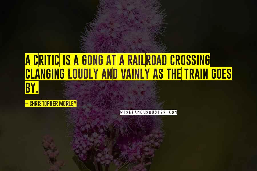 Christopher Morley Quotes: A critic is a gong at a railroad crossing clanging loudly and vainly as the train goes by.