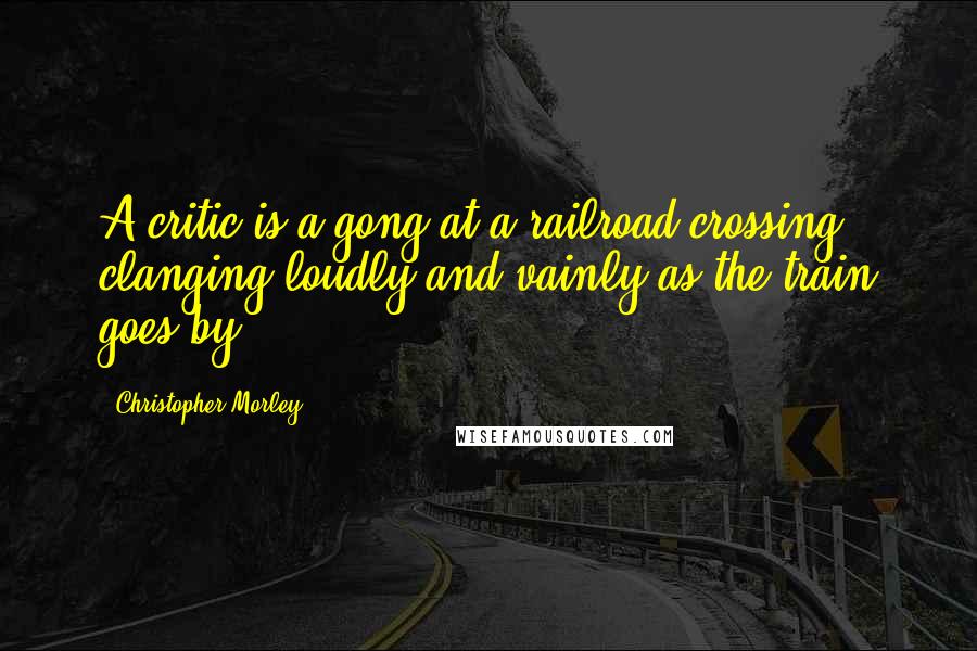 Christopher Morley Quotes: A critic is a gong at a railroad crossing clanging loudly and vainly as the train goes by.