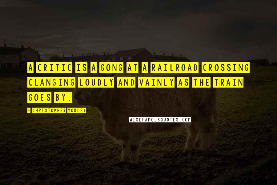 Christopher Morley Quotes: A critic is a gong at a railroad crossing clanging loudly and vainly as the train goes by.