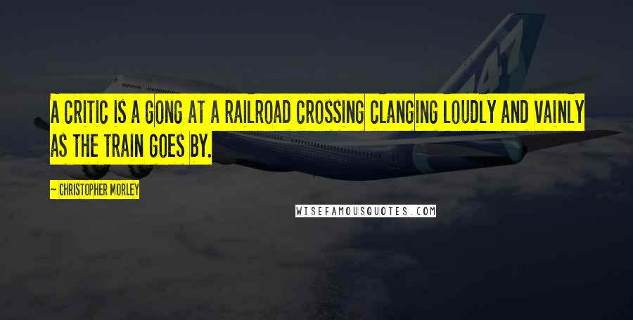 Christopher Morley Quotes: A critic is a gong at a railroad crossing clanging loudly and vainly as the train goes by.