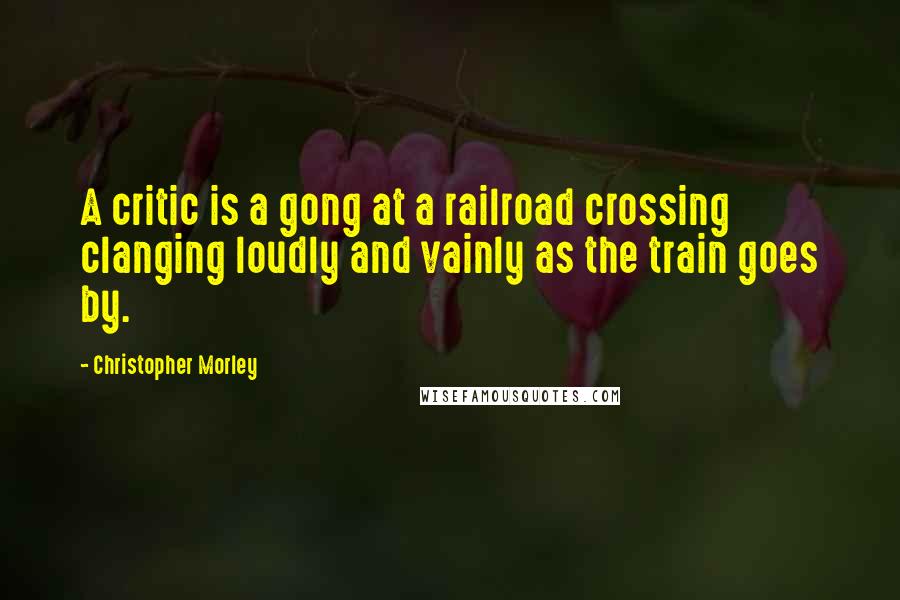 Christopher Morley Quotes: A critic is a gong at a railroad crossing clanging loudly and vainly as the train goes by.