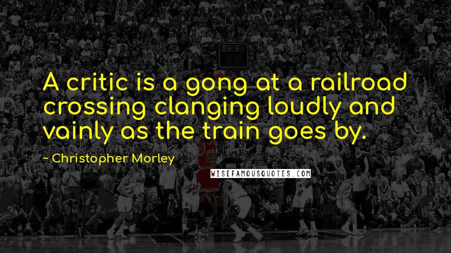 Christopher Morley Quotes: A critic is a gong at a railroad crossing clanging loudly and vainly as the train goes by.