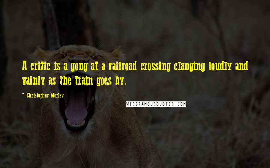 Christopher Morley Quotes: A critic is a gong at a railroad crossing clanging loudly and vainly as the train goes by.