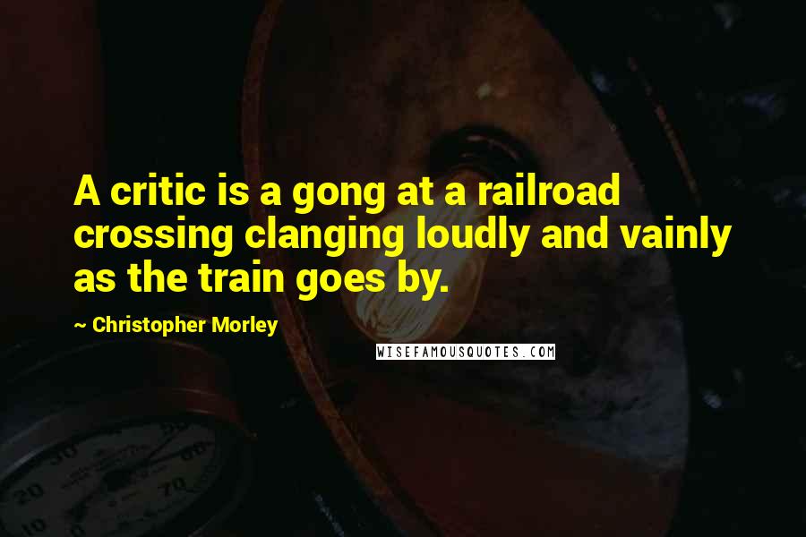 Christopher Morley Quotes: A critic is a gong at a railroad crossing clanging loudly and vainly as the train goes by.