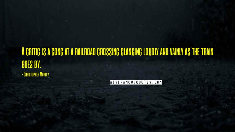 Christopher Morley Quotes: A critic is a gong at a railroad crossing clanging loudly and vainly as the train goes by.