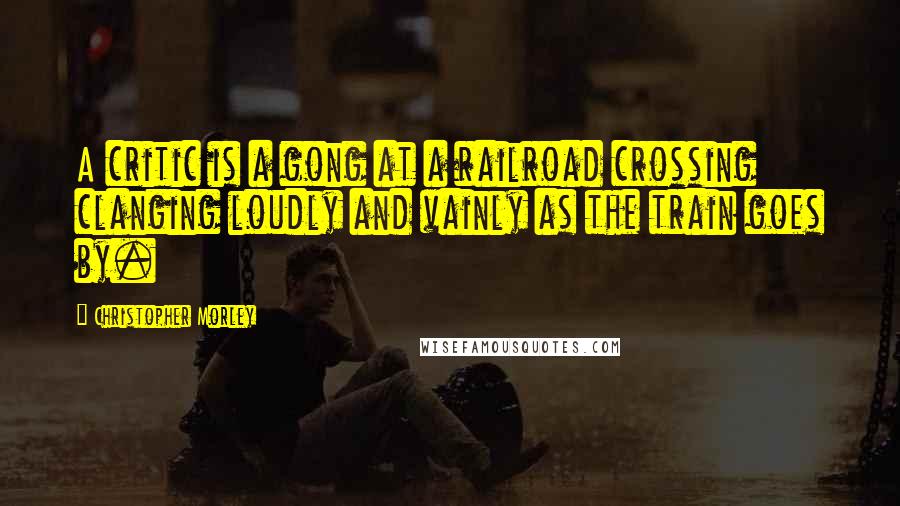 Christopher Morley Quotes: A critic is a gong at a railroad crossing clanging loudly and vainly as the train goes by.
