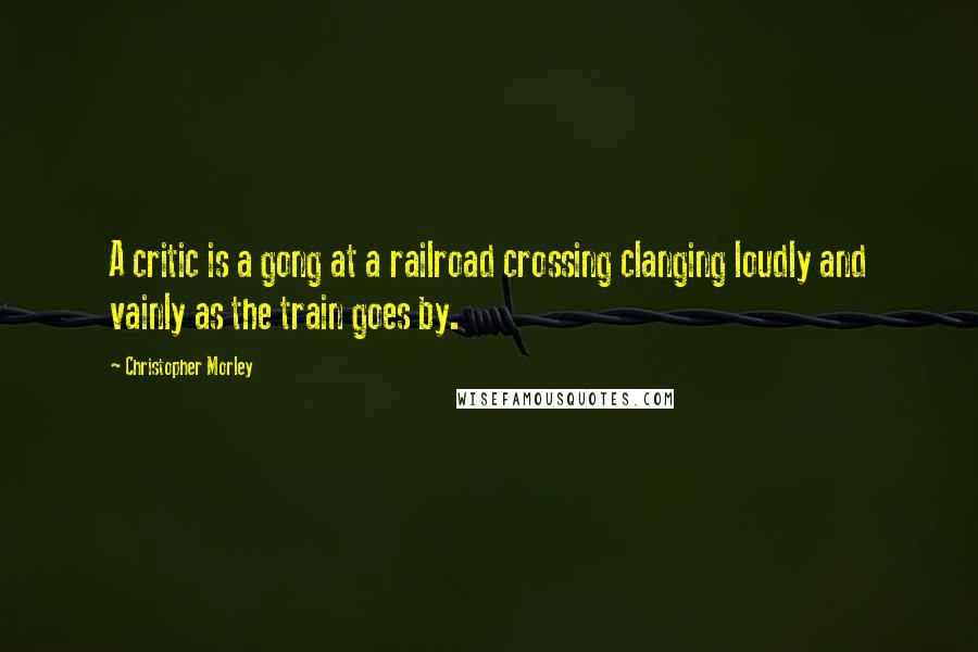 Christopher Morley Quotes: A critic is a gong at a railroad crossing clanging loudly and vainly as the train goes by.