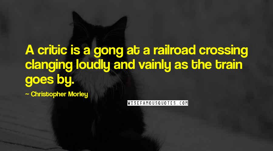 Christopher Morley Quotes: A critic is a gong at a railroad crossing clanging loudly and vainly as the train goes by.