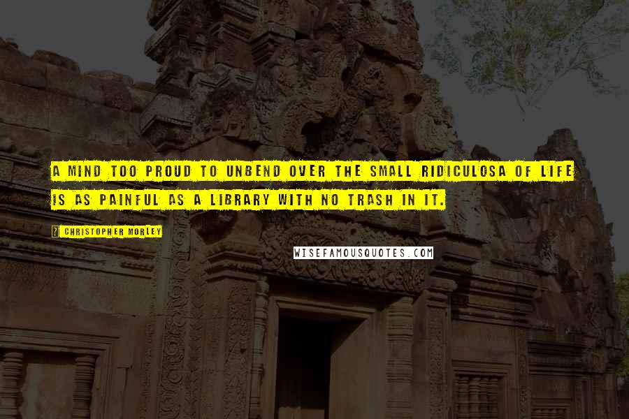 Christopher Morley Quotes: A mind too proud to unbend over the small ridiculosa of life is as painful as a library with no trash in it.