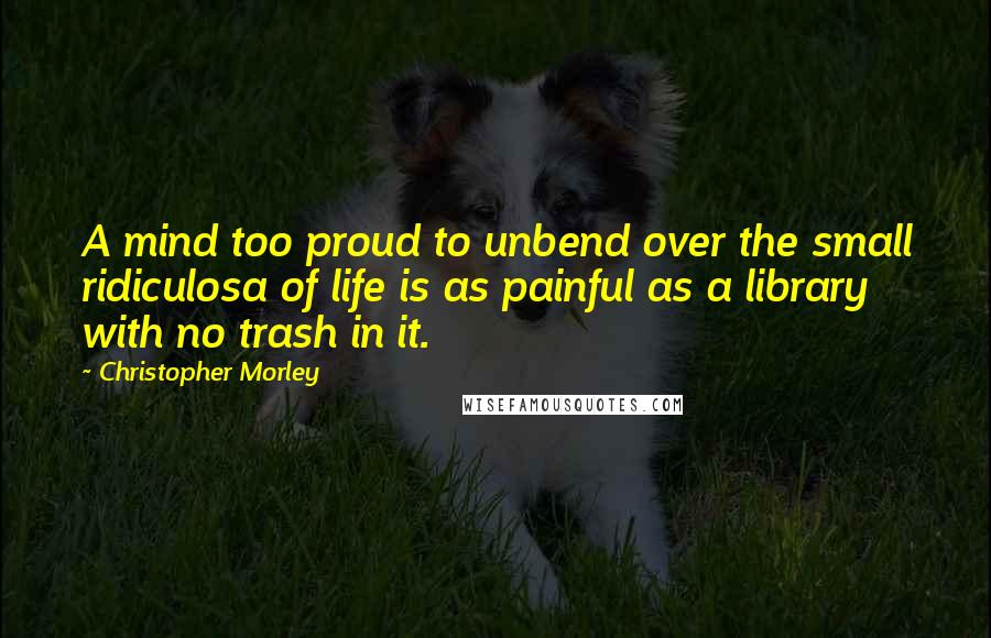 Christopher Morley Quotes: A mind too proud to unbend over the small ridiculosa of life is as painful as a library with no trash in it.