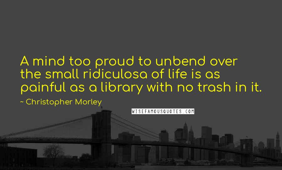 Christopher Morley Quotes: A mind too proud to unbend over the small ridiculosa of life is as painful as a library with no trash in it.