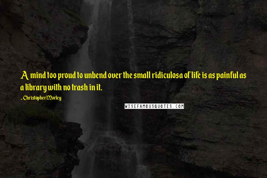 Christopher Morley Quotes: A mind too proud to unbend over the small ridiculosa of life is as painful as a library with no trash in it.