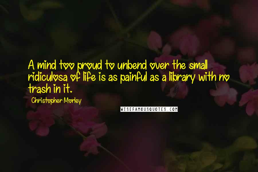 Christopher Morley Quotes: A mind too proud to unbend over the small ridiculosa of life is as painful as a library with no trash in it.