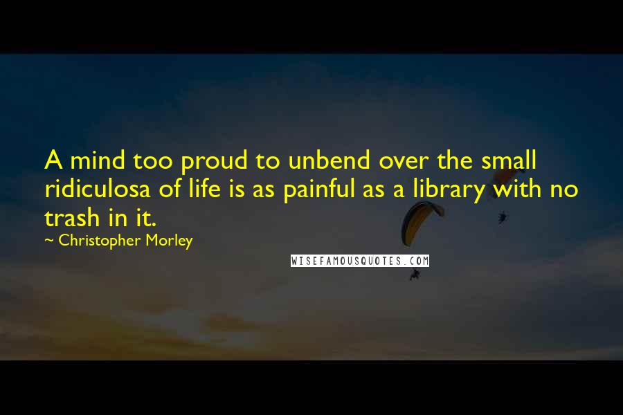 Christopher Morley Quotes: A mind too proud to unbend over the small ridiculosa of life is as painful as a library with no trash in it.