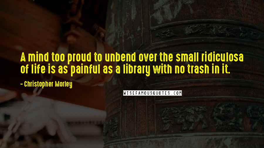 Christopher Morley Quotes: A mind too proud to unbend over the small ridiculosa of life is as painful as a library with no trash in it.