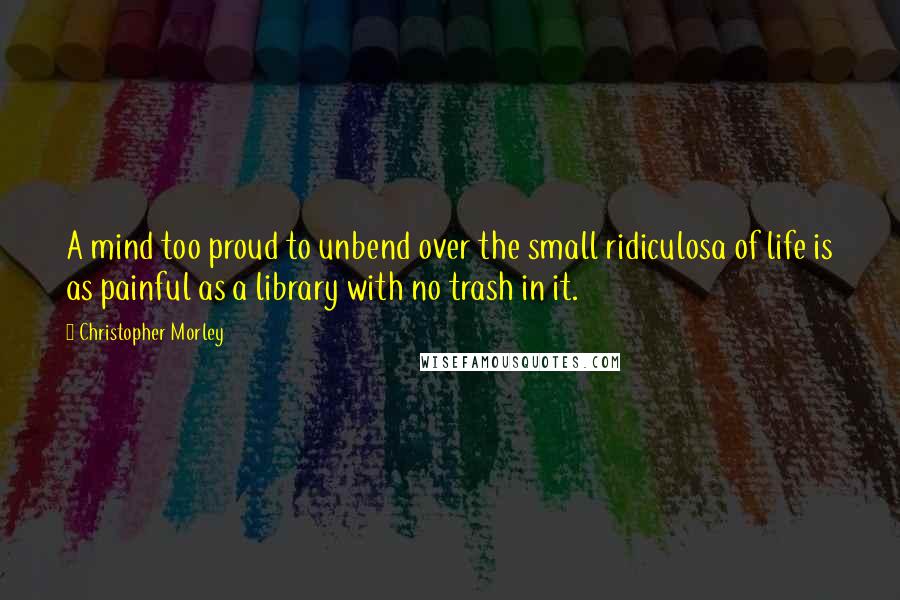 Christopher Morley Quotes: A mind too proud to unbend over the small ridiculosa of life is as painful as a library with no trash in it.