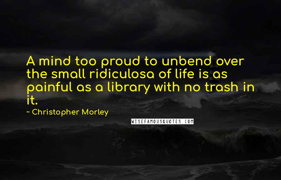 Christopher Morley Quotes: A mind too proud to unbend over the small ridiculosa of life is as painful as a library with no trash in it.