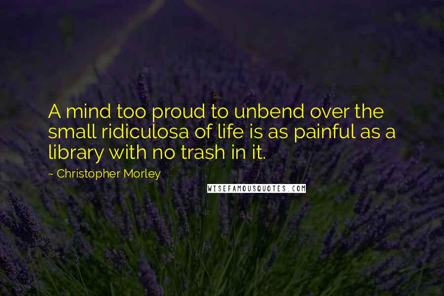 Christopher Morley Quotes: A mind too proud to unbend over the small ridiculosa of life is as painful as a library with no trash in it.