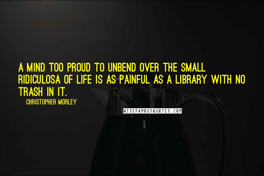 Christopher Morley Quotes: A mind too proud to unbend over the small ridiculosa of life is as painful as a library with no trash in it.