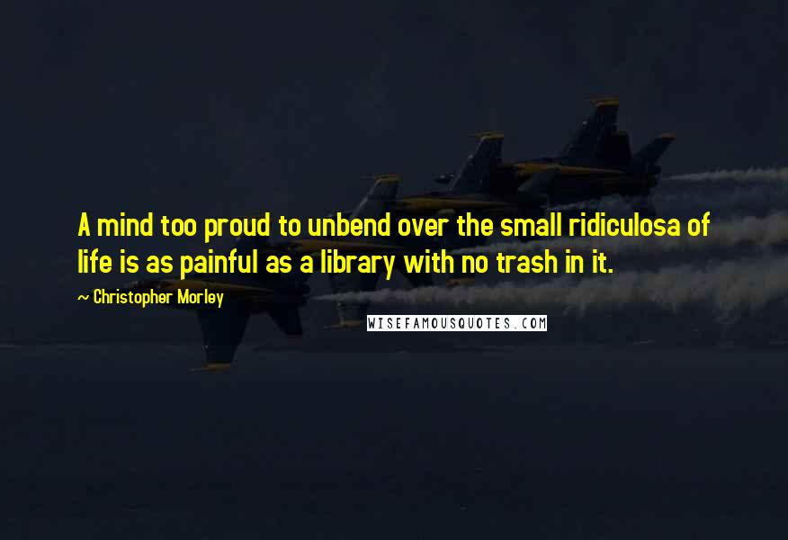 Christopher Morley Quotes: A mind too proud to unbend over the small ridiculosa of life is as painful as a library with no trash in it.