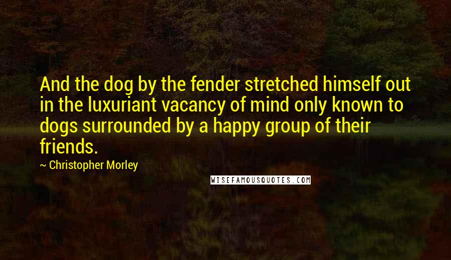 Christopher Morley Quotes: And the dog by the fender stretched himself out in the luxuriant vacancy of mind only known to dogs surrounded by a happy group of their friends.