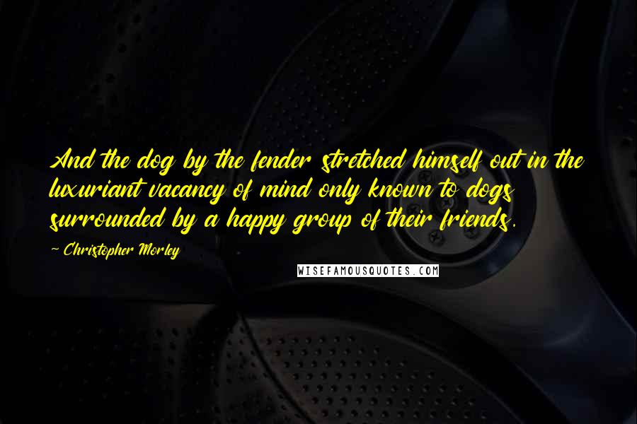 Christopher Morley Quotes: And the dog by the fender stretched himself out in the luxuriant vacancy of mind only known to dogs surrounded by a happy group of their friends.