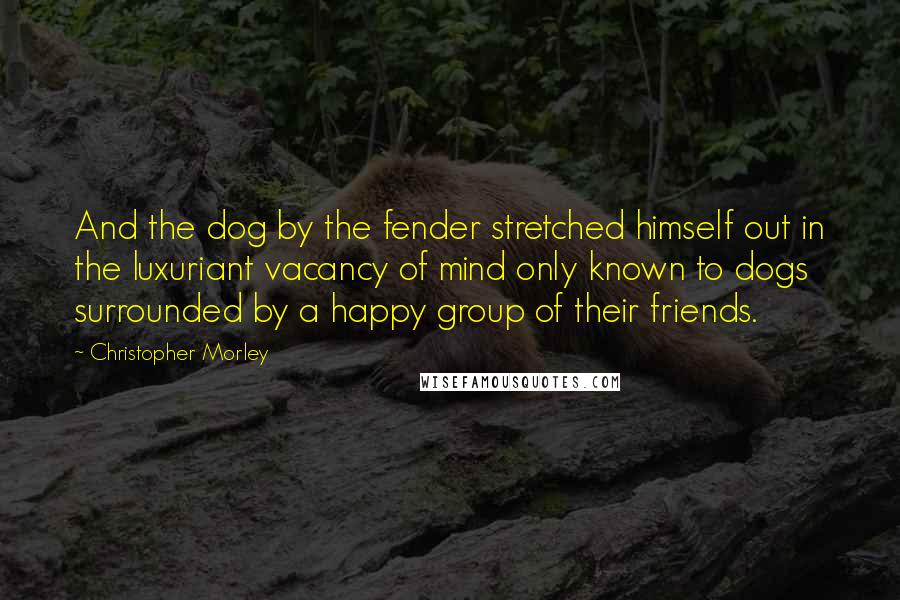 Christopher Morley Quotes: And the dog by the fender stretched himself out in the luxuriant vacancy of mind only known to dogs surrounded by a happy group of their friends.