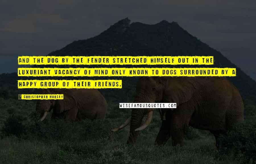 Christopher Morley Quotes: And the dog by the fender stretched himself out in the luxuriant vacancy of mind only known to dogs surrounded by a happy group of their friends.