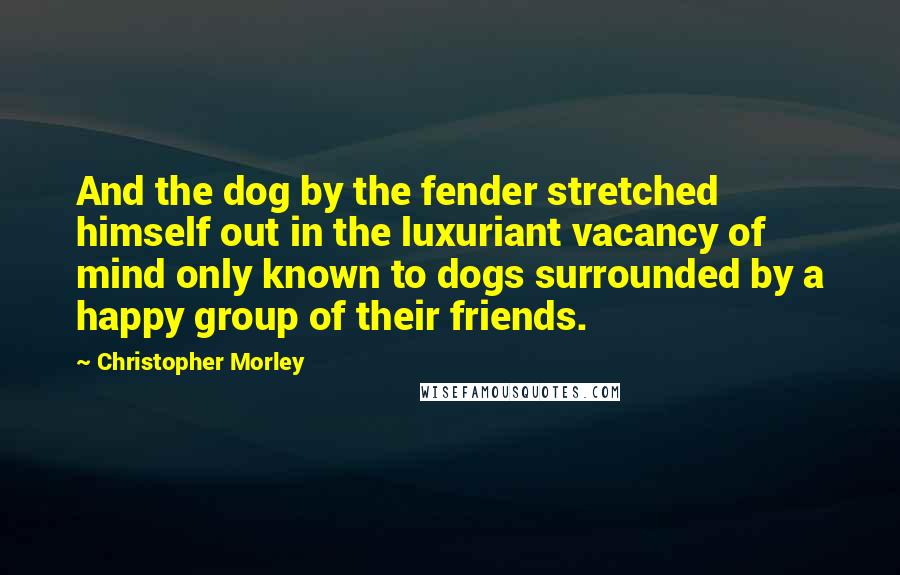 Christopher Morley Quotes: And the dog by the fender stretched himself out in the luxuriant vacancy of mind only known to dogs surrounded by a happy group of their friends.