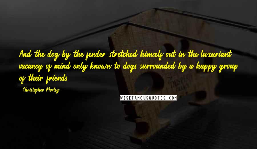 Christopher Morley Quotes: And the dog by the fender stretched himself out in the luxuriant vacancy of mind only known to dogs surrounded by a happy group of their friends.