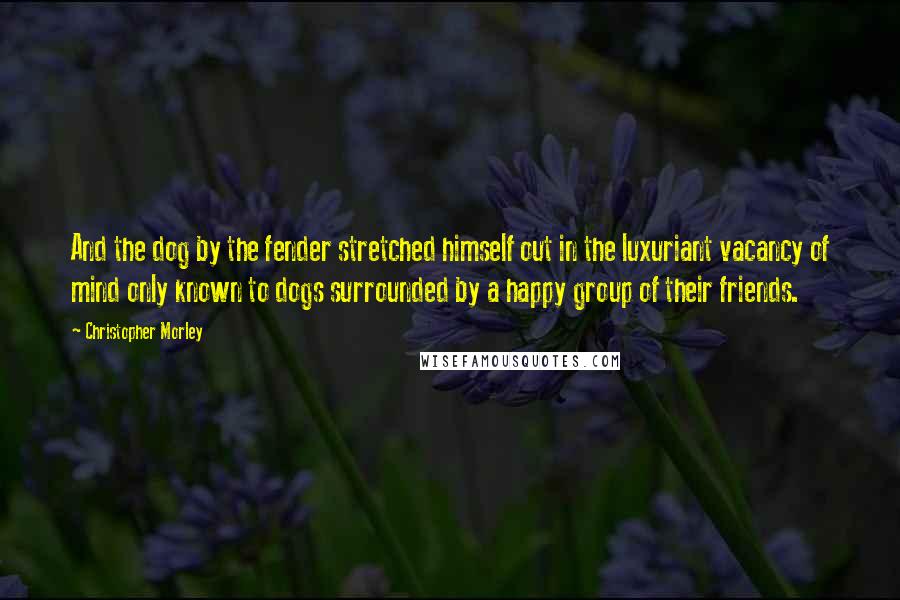 Christopher Morley Quotes: And the dog by the fender stretched himself out in the luxuriant vacancy of mind only known to dogs surrounded by a happy group of their friends.