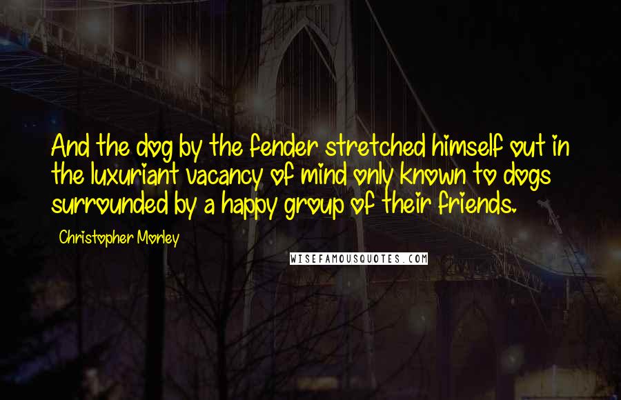 Christopher Morley Quotes: And the dog by the fender stretched himself out in the luxuriant vacancy of mind only known to dogs surrounded by a happy group of their friends.