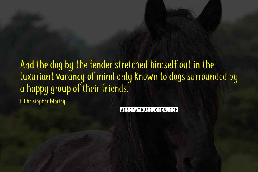 Christopher Morley Quotes: And the dog by the fender stretched himself out in the luxuriant vacancy of mind only known to dogs surrounded by a happy group of their friends.