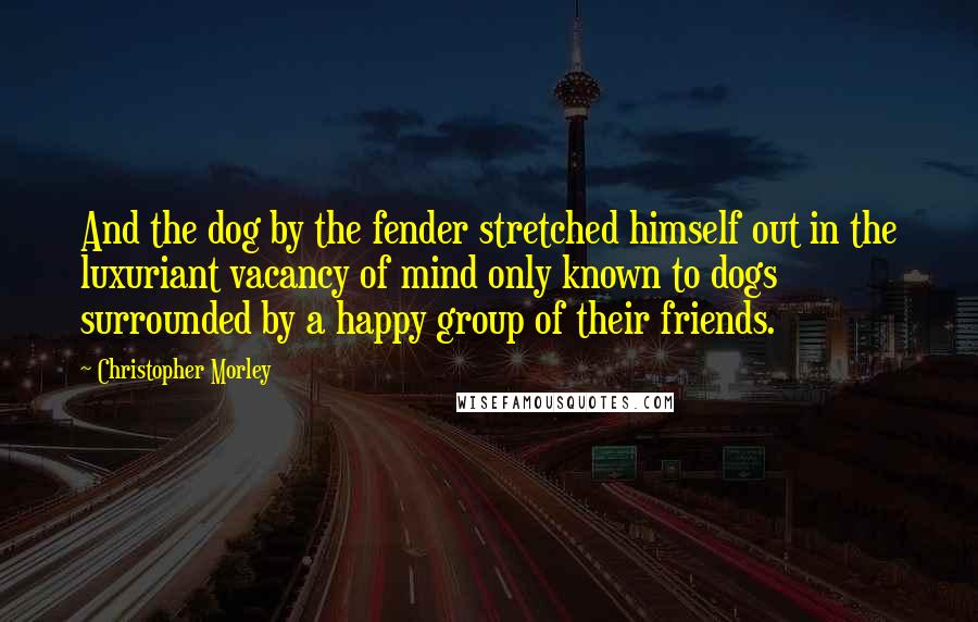 Christopher Morley Quotes: And the dog by the fender stretched himself out in the luxuriant vacancy of mind only known to dogs surrounded by a happy group of their friends.