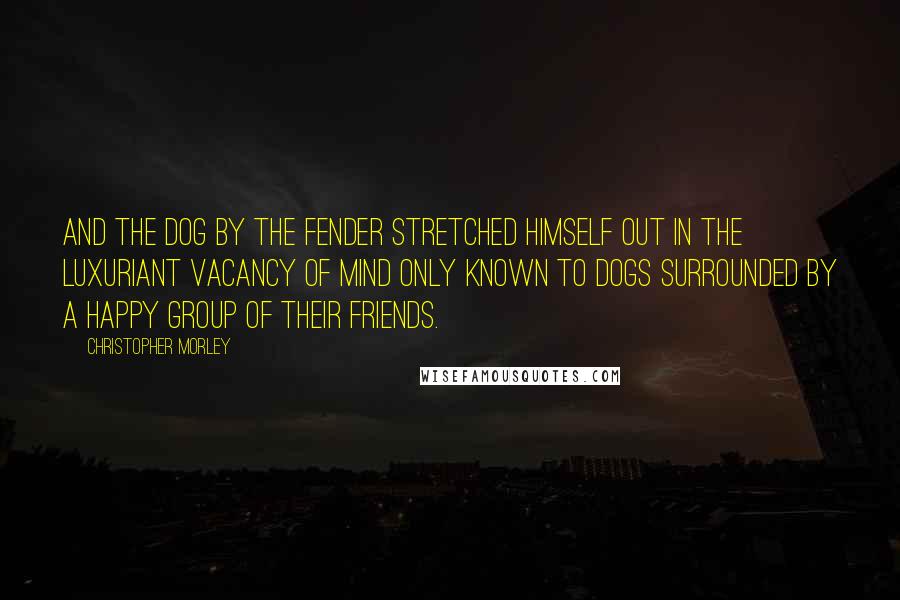 Christopher Morley Quotes: And the dog by the fender stretched himself out in the luxuriant vacancy of mind only known to dogs surrounded by a happy group of their friends.