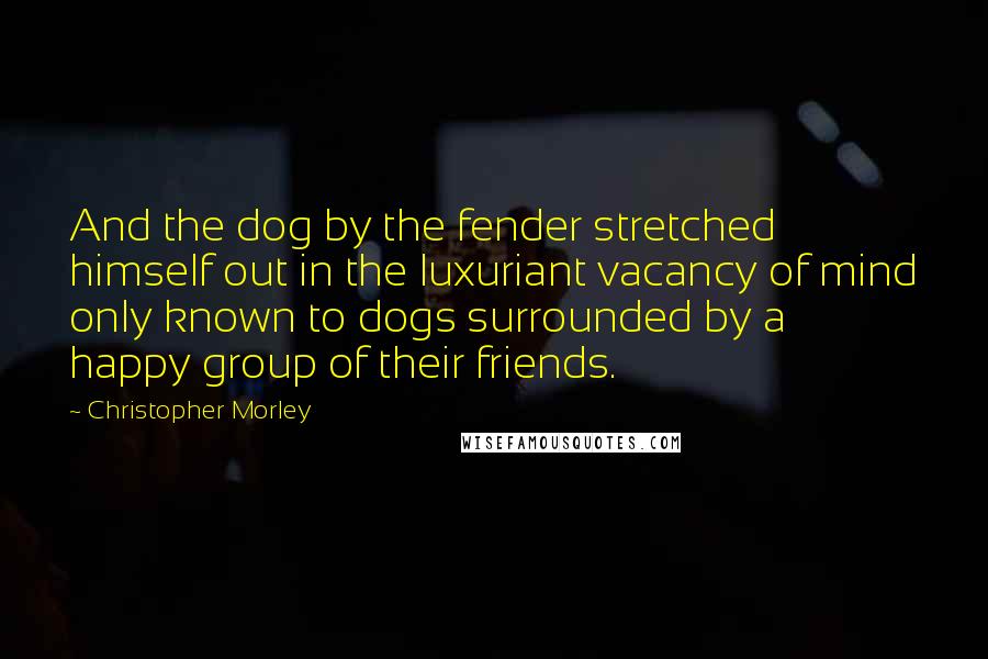 Christopher Morley Quotes: And the dog by the fender stretched himself out in the luxuriant vacancy of mind only known to dogs surrounded by a happy group of their friends.