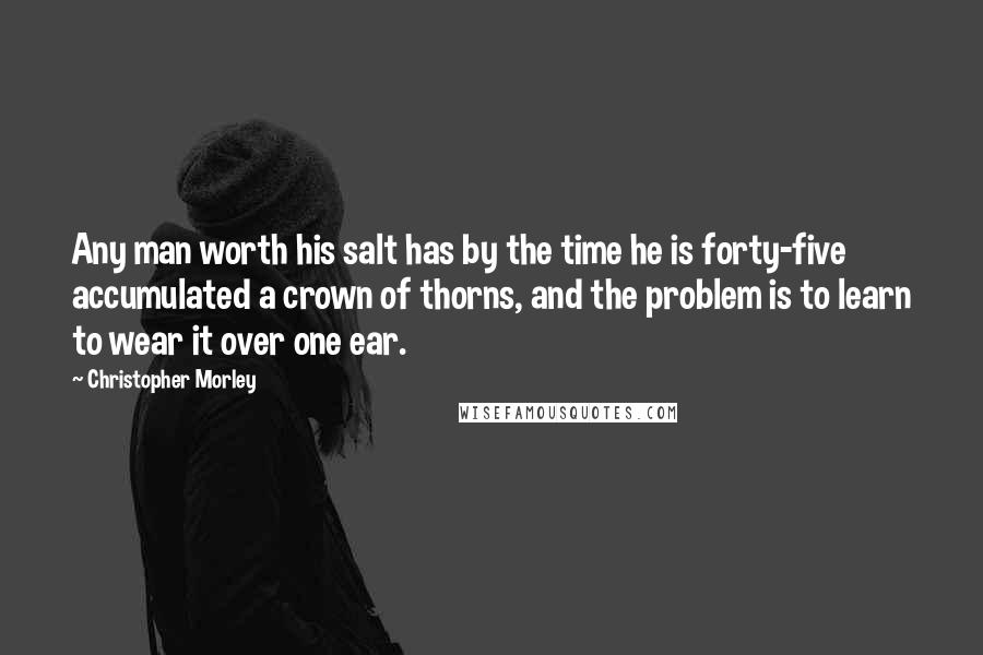 Christopher Morley Quotes: Any man worth his salt has by the time he is forty-five accumulated a crown of thorns, and the problem is to learn to wear it over one ear.