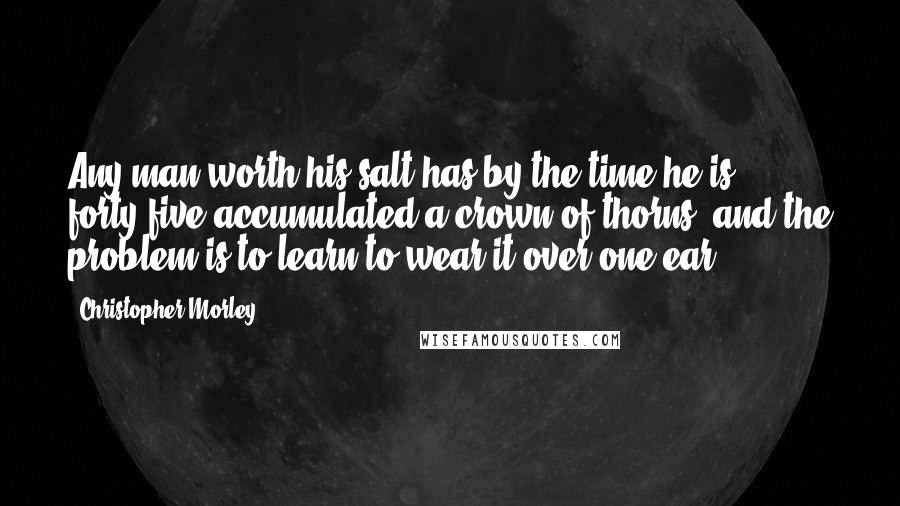 Christopher Morley Quotes: Any man worth his salt has by the time he is forty-five accumulated a crown of thorns, and the problem is to learn to wear it over one ear.