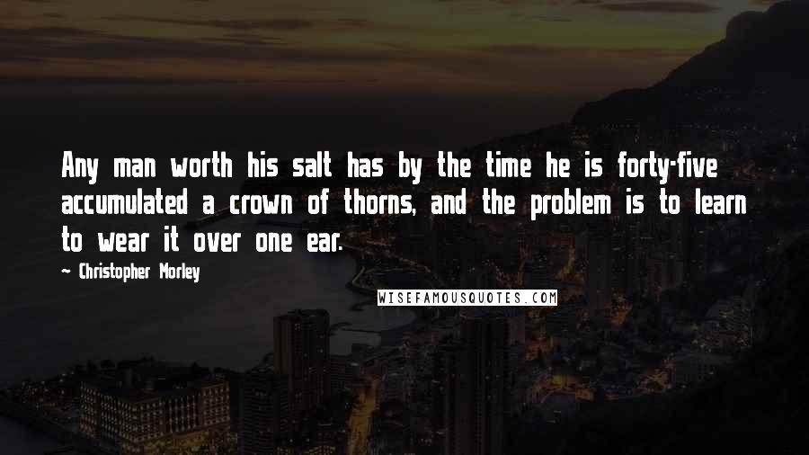 Christopher Morley Quotes: Any man worth his salt has by the time he is forty-five accumulated a crown of thorns, and the problem is to learn to wear it over one ear.