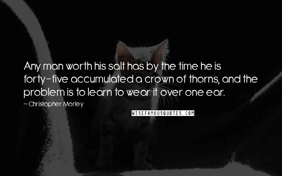 Christopher Morley Quotes: Any man worth his salt has by the time he is forty-five accumulated a crown of thorns, and the problem is to learn to wear it over one ear.