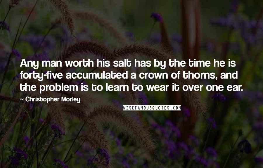 Christopher Morley Quotes: Any man worth his salt has by the time he is forty-five accumulated a crown of thorns, and the problem is to learn to wear it over one ear.