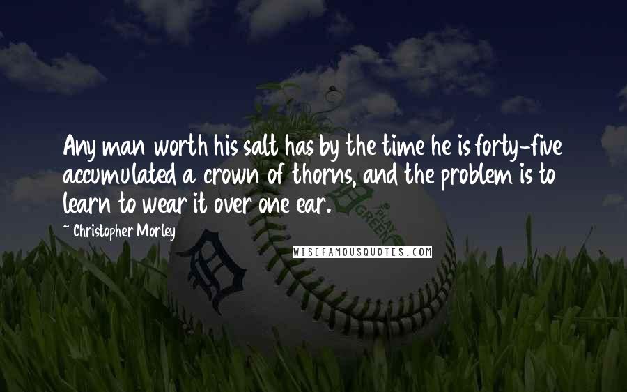 Christopher Morley Quotes: Any man worth his salt has by the time he is forty-five accumulated a crown of thorns, and the problem is to learn to wear it over one ear.