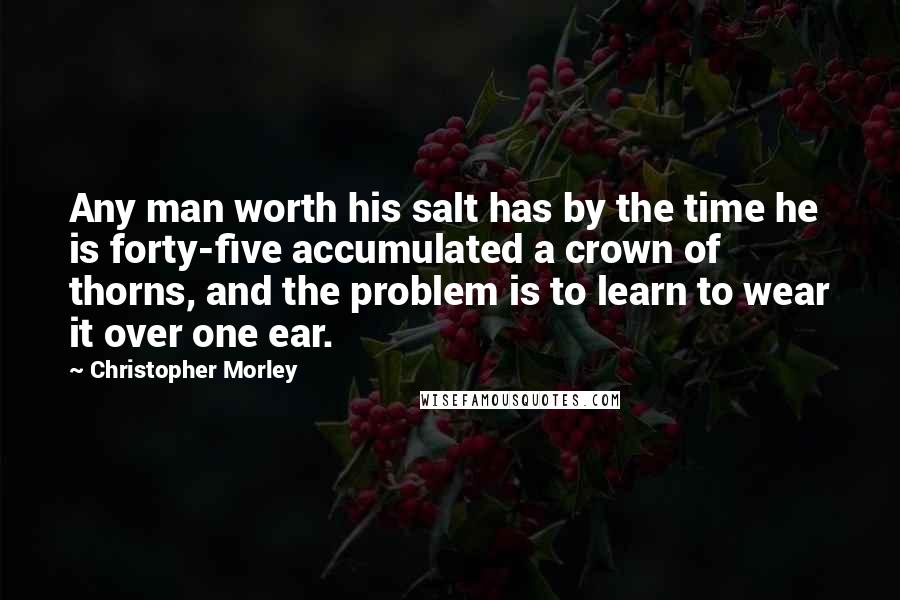Christopher Morley Quotes: Any man worth his salt has by the time he is forty-five accumulated a crown of thorns, and the problem is to learn to wear it over one ear.