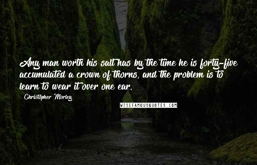 Christopher Morley Quotes: Any man worth his salt has by the time he is forty-five accumulated a crown of thorns, and the problem is to learn to wear it over one ear.