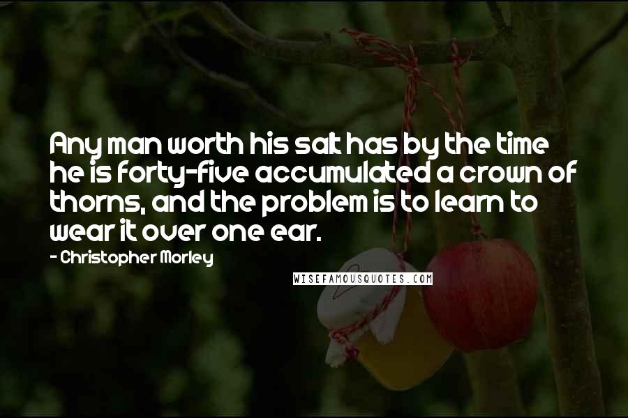 Christopher Morley Quotes: Any man worth his salt has by the time he is forty-five accumulated a crown of thorns, and the problem is to learn to wear it over one ear.